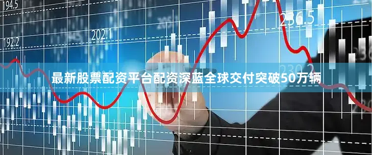 最新股票配资平台配资深蓝全球交付突破50万辆
