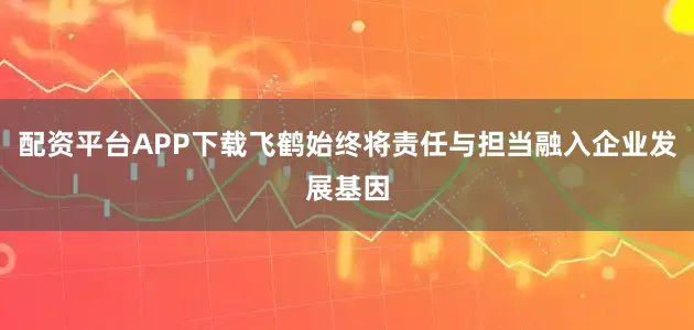 配资平台APP下载飞鹤始终将责任与担当融入企业发展基因
