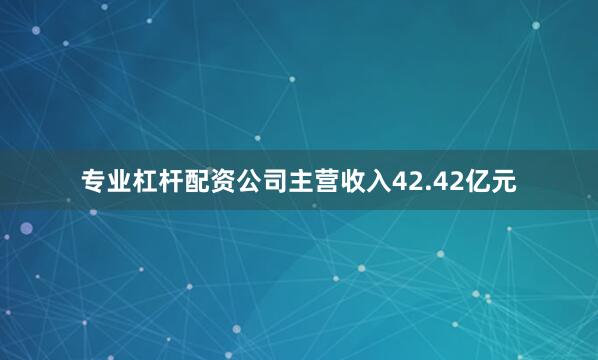 专业杠杆配资公司主营收入42.42亿元