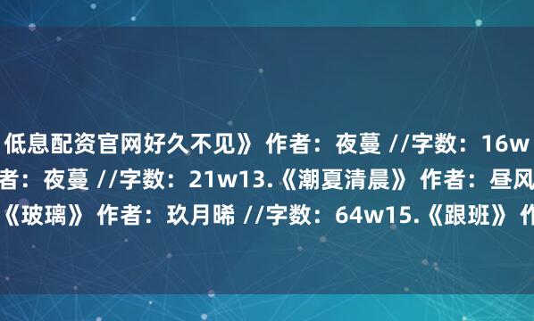 低息配资官网好久不见》 作者：夜蔓 //字数：16w12.《顾盼生辉》 作者：夜蔓 //字数：21w13.《潮夏清晨》 作者：昼风 //字数：43w14.《玻璃》 作者：玖月晞 //字数：64w15.《跟班》 作者：春溪笛晓 //字数：14w发布于：河南省