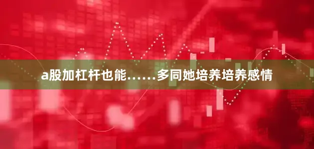 a股加杠杆也能……多同她培养培养感情