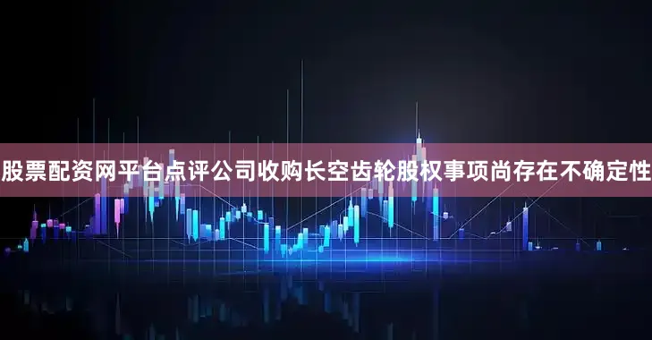 股票配资网平台点评公司收购长空齿轮股权事项尚存在不确定性