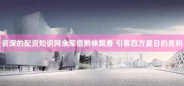 资深的配资知识网余军摄黔味飘香 引客四方夏日的贵阳