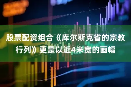 股票配资组合《库尔斯克省的宗教行列》更是以近4米宽的画幅