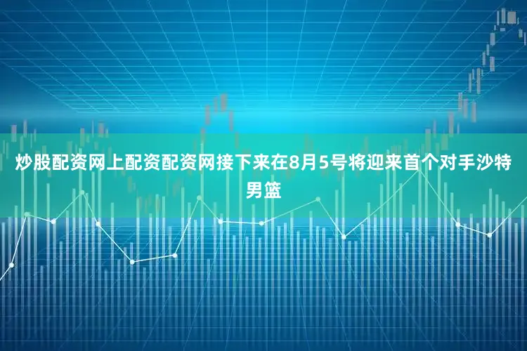 炒股配资网上配资配资网接下来在8月5号将迎来首个对手沙特男篮