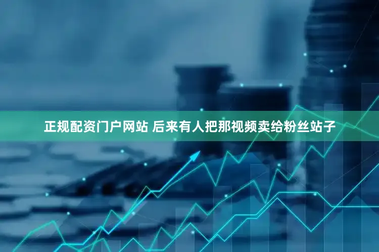 正规配资门户网站 后来有人把那视频卖给粉丝站子