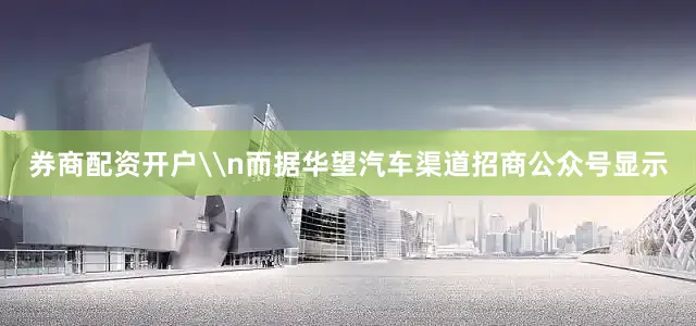 券商配资开户\n而据华望汽车渠道招商公众号显示